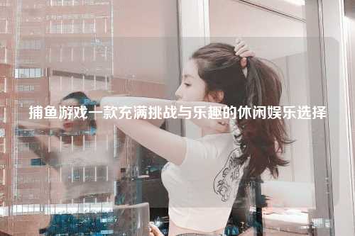 捕鱼游戏一款充满挑战与乐趣的休闲娱乐选择