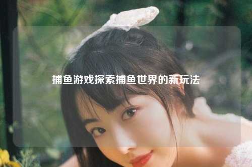 捕鱼游戏探索捕鱼世界的新玩法