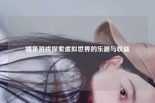 捕鱼游戏探索虚拟世界的乐趣与收益