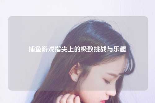 捕鱼游戏指尖上的极致挑战与乐趣
