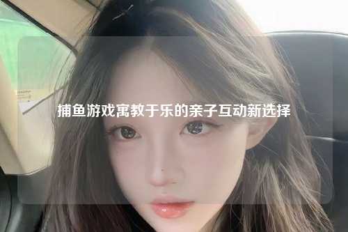 捕鱼游戏寓教于乐的亲子互动新选择