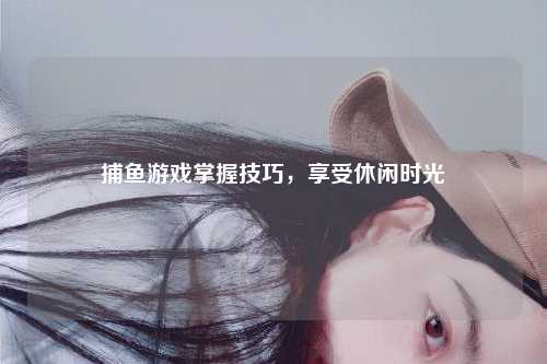 捕鱼游戏掌握技巧，享受休闲时光