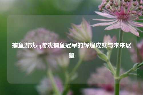 捕鱼游戏qq游戏捕鱼冠军的辉煌成就与未来展望