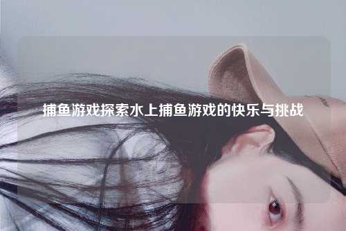 捕鱼游戏探索水上捕鱼游戏的快乐与挑战
