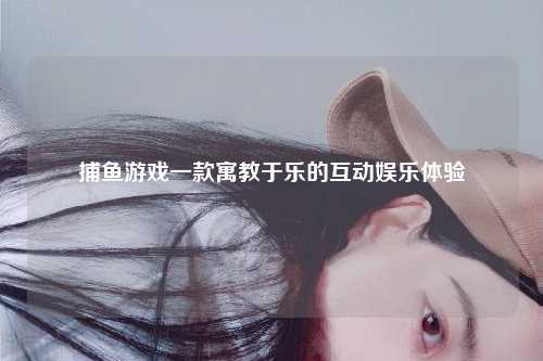 捕鱼游戏一款寓教于乐的互动娱乐体验