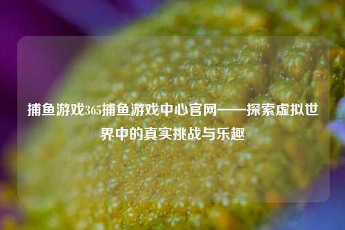 捕鱼游戏365捕鱼游戏中心官网——探索虚拟世界中的真实挑战与乐趣