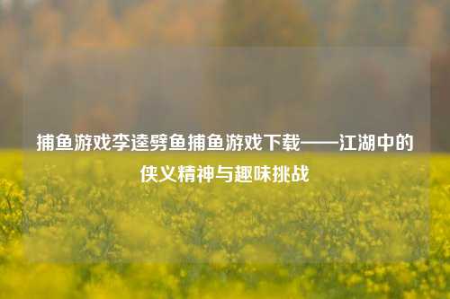 捕鱼游戏李逵劈鱼捕鱼游戏下载——江湖中的侠义精神与趣味挑战