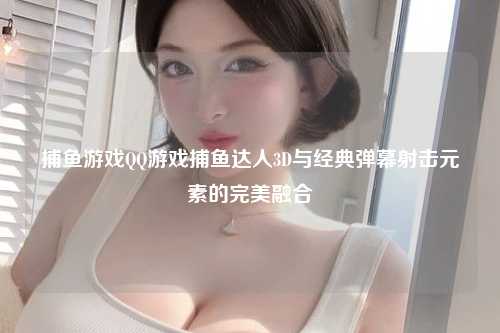 捕鱼游戏QQ游戏捕鱼达人3D与经典弹幕射击元素的完美融合