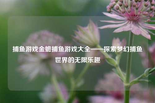 捕鱼游戏金蟾捕鱼游戏大全——探索梦幻捕鱼世界的无限乐趣
