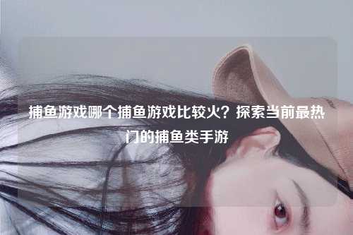 捕鱼游戏哪个捕鱼游戏比较火？探索当前最热门的捕鱼类手游