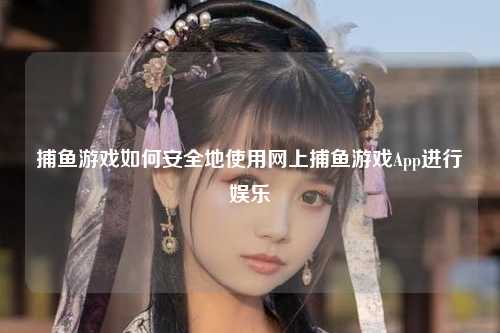 捕鱼游戏如何安全地使用网上捕鱼游戏App进行娱乐