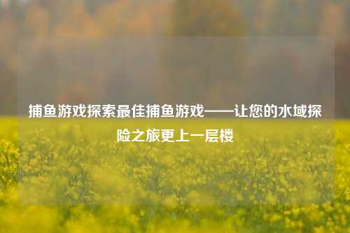 捕鱼游戏探索最佳捕鱼游戏——让您的水域探险之旅更上一层楼