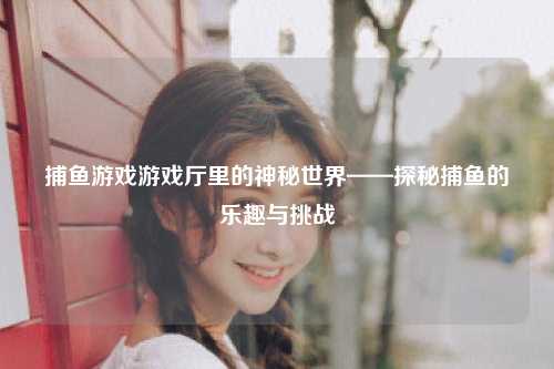 捕鱼游戏游戏厅里的神秘世界——探秘捕鱼的乐趣与挑战