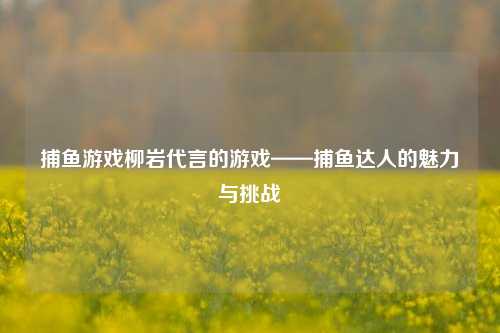 捕鱼游戏柳岩代言的游戏——捕鱼达人的魅力与挑战