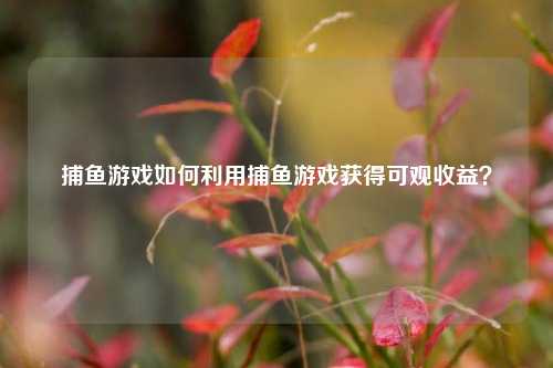 捕鱼游戏如何利用捕鱼游戏获得可观收益？