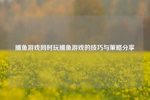 捕鱼游戏同时玩捕鱼游戏的技巧与策略分享