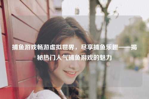 捕鱼游戏畅游虚拟世界，尽享捕鱼乐趣——揭秘热门人气捕鱼游戏的魅力