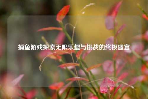 捕鱼游戏探索无限乐趣与挑战的终极盛宴