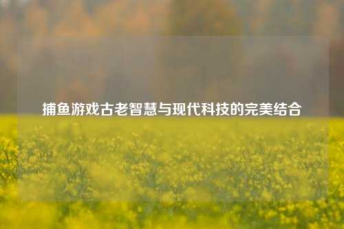 捕鱼游戏古老智慧与现代科技的完美结合