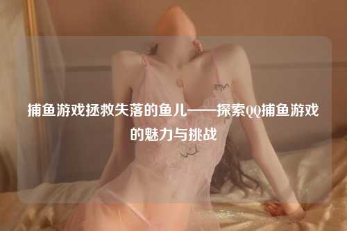 捕鱼游戏拯救失落的鱼儿——探索QQ捕鱼游戏的魅力与挑战