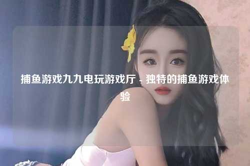 捕鱼游戏九九电玩游戏厅 - 独特的捕鱼游戏体验