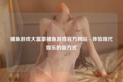 捕鱼游戏大富豪捕鱼游戏官方网站 - 体验现代娱乐的新方式