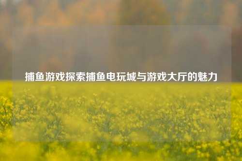 捕鱼游戏探索捕鱼电玩城与游戏大厅的魅力