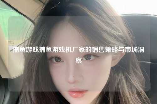 捕鱼游戏捕鱼游戏机厂家的销售策略与市场洞察