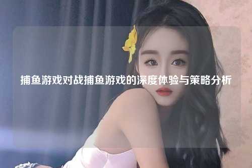 捕鱼游戏对战捕鱼游戏的深度体验与策略分析