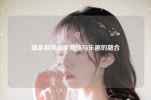 捕鱼游戏公平竞技与乐趣的融合