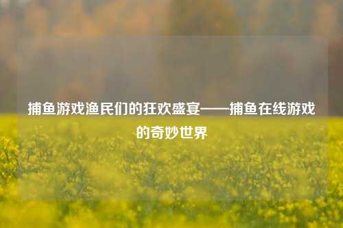 捕鱼游戏渔民们的狂欢盛宴——捕鱼在线游戏的奇妙世界