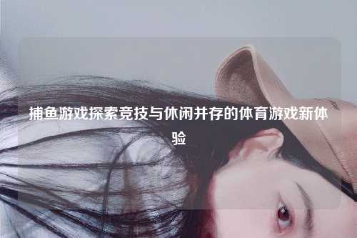 捕鱼游戏探索竞技与休闲并存的体育游戏新体验
