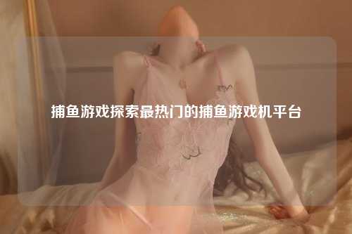 捕鱼游戏探索最热门的捕鱼游戏机平台