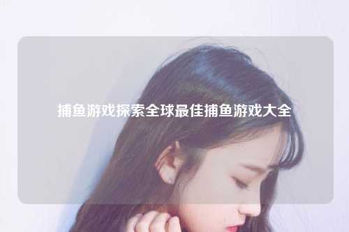 捕鱼游戏探索全球最佳捕鱼游戏大全