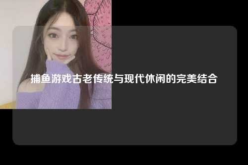 捕鱼游戏古老传统与现代休闲的完美结合