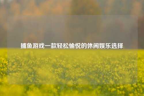 捕鱼游戏一款轻松愉悦的休闲娱乐选择
