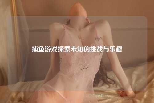 捕鱼游戏探索未知的挑战与乐趣