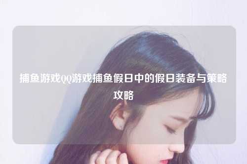 捕鱼游戏QQ游戏捕鱼假日中的假日装备与策略攻略