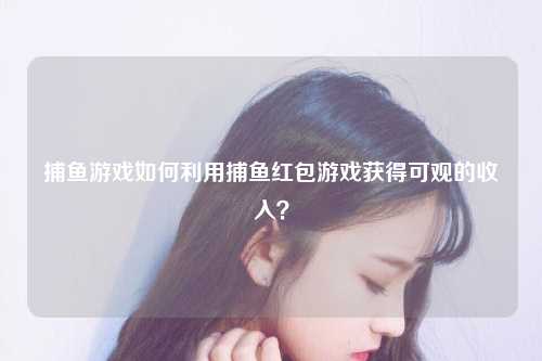 捕鱼游戏如何利用捕鱼红包游戏获得可观的收入？
