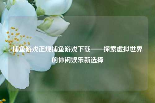 捕鱼游戏正规捕鱼游戏下载——探索虚拟世界的休闲娱乐新选择