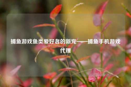 捕鱼游戏鱼类爱好者的新宠——捕鱼手机游戏代理