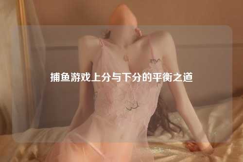 捕鱼游戏上分与下分的平衡之道