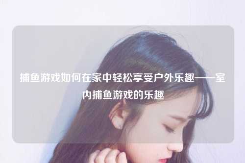 捕鱼游戏如何在家中轻松享受户外乐趣——室内捕鱼游戏的乐趣