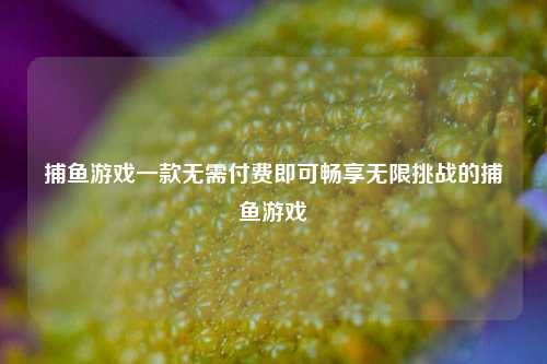 捕鱼游戏一款无需付费即可畅享无限挑战的捕鱼游戏