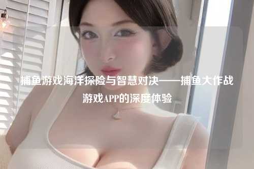 捕鱼游戏海洋探险与智慧对决——捕鱼大作战游戏APP的深度体验