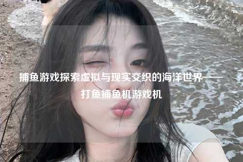 捕鱼游戏探索虚拟与现实交织的海洋世界——打鱼捕鱼机游戏机