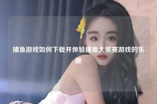 捕鱼游戏如何下载并体验捕鱼大奖赛游戏的乐趣