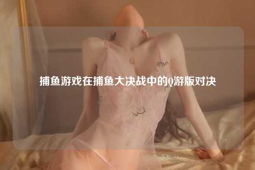 捕鱼游戏在捕鱼大决战中的Q游版对决