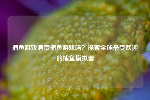 捕鱼游戏满贯捕鱼游戏吗？探索全球最受欢迎的捕鱼模拟器