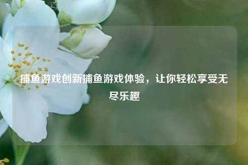 捕鱼游戏创新捕鱼游戏体验，让你轻松享受无尽乐趣
